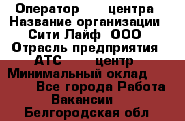 Оператор Call-центра › Название организации ­ Сити Лайф, ООО › Отрасль предприятия ­ АТС, call-центр › Минимальный оклад ­ 24 000 - Все города Работа » Вакансии   . Белгородская обл.